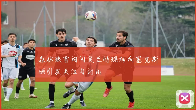 森林狼曾询问莫兰特现转向塞克斯顿引发关注与讨论