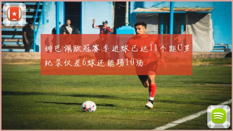 姆巴佩欧冠赛季进球已达11个距C罗纪录仅差6球还能踢10场