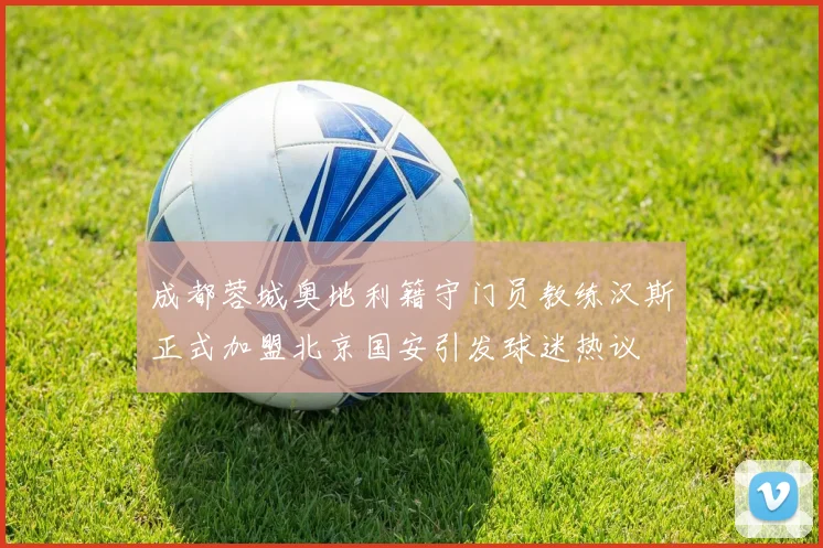成都蓉城奥地利籍守门员教练汉斯正式加盟北京国安引发球迷热议