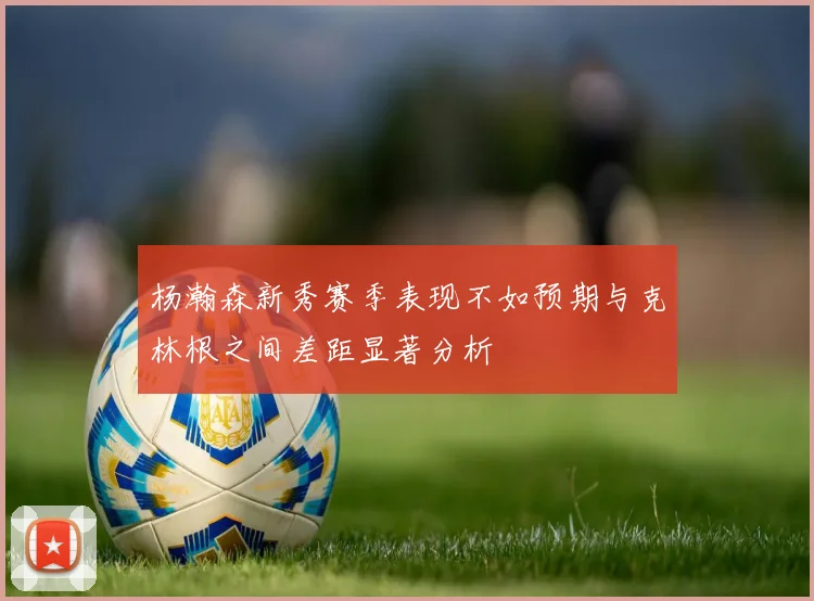 杨瀚森新秀赛季表现不如预期与克林根之间差距显著分析