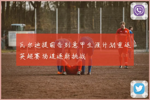 瓦尔迪提前告别意甲生涯计划重返英超赛场追逐新挑战