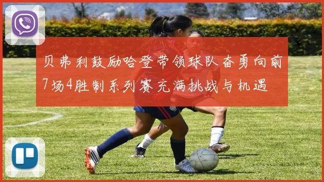 贝弗利鼓励哈登带领球队奋勇向前7场4胜制系列赛充满挑战与机遇
