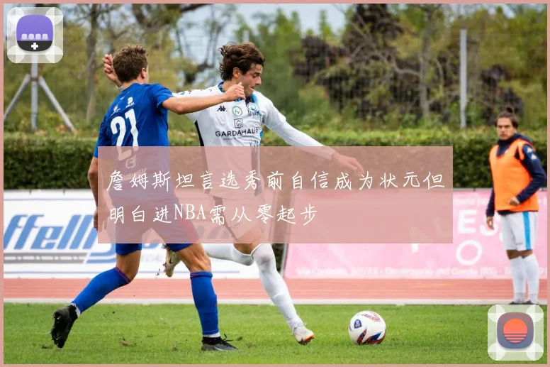 詹姆斯坦言选秀前自信成为状元但明白进NBA需从零起步
