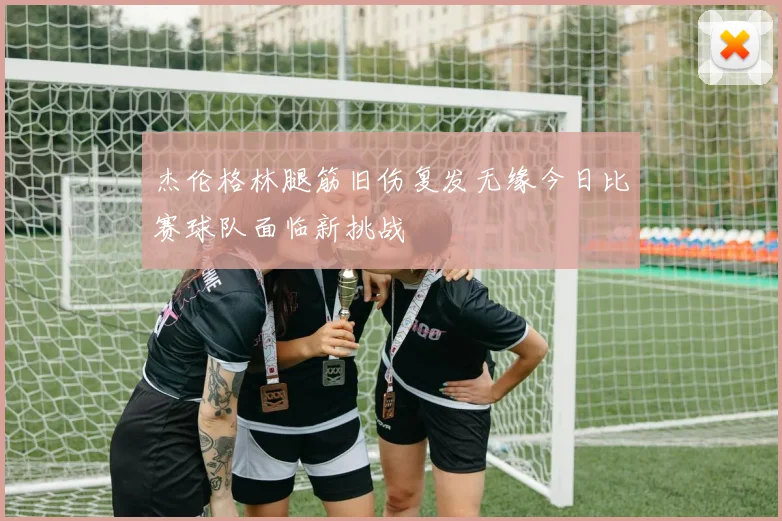 杰伦格林腿筋旧伤复发无缘今日比赛球队面临新挑战
