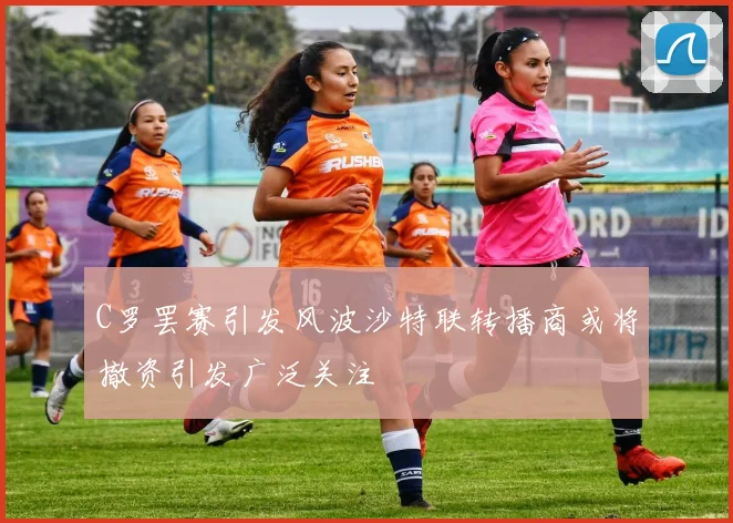 C罗罢赛引发风波沙特联转播商或将撤资引发广泛关注