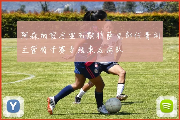 阿森纳官方宣布默特萨克卸任青训主管将于赛季结束后离队