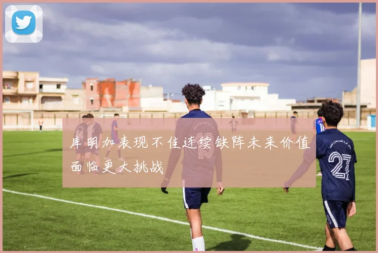 库明加表现不佳连续缺阵未来价值面临更大挑战