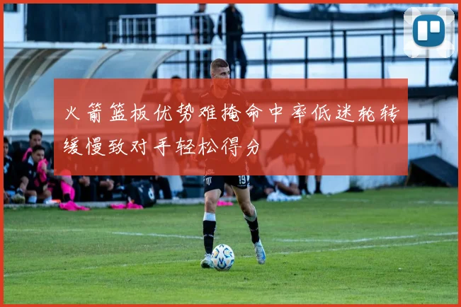 火箭篮板优势难掩命中率低迷轮转缓慢致对手轻松得分