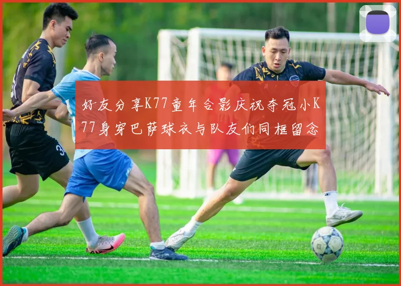 好友分享K77童年合影庆祝夺冠小K77身穿巴萨球衣与队友们同框留念