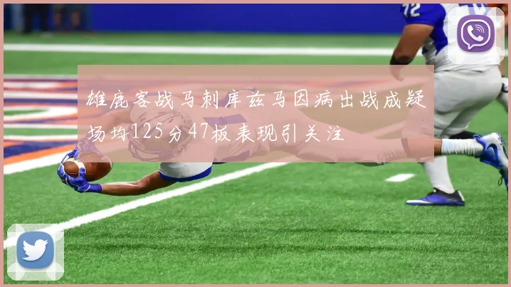 雄鹿客战马刺库兹马因病出战成疑场均125分47板表现引关注