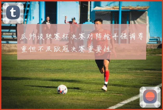 瓜帅谈联赛杯决赛对阵枪手强调尊重但不及欧冠决赛重要性