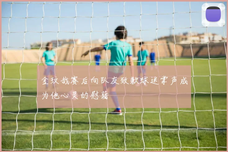 金玟哉赛后向队友致歉球迷掌声成为他心灵的慰藉